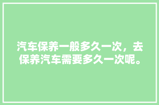 汽车保养一般多久一次，去保养汽车需要多久一次呢。  第1张 汽车保养一般多久一次，去保养汽车需要多久一次呢。 新能源配件
