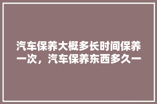 汽车保养大概多长时间保养一次，汽车保养东西多久一次比较好。  第1张 汽车保养大概多长时间保养一次，汽车保养东西多久一次比较好。 豪华车