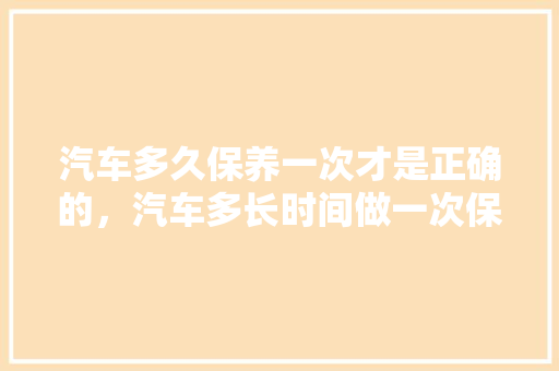 汽车多久保养一次才是正确的，汽车多长时间做一次保养合适。  第1张 汽车多久保养一次才是正确的，汽车多长时间做一次保养合适。 汽车评测