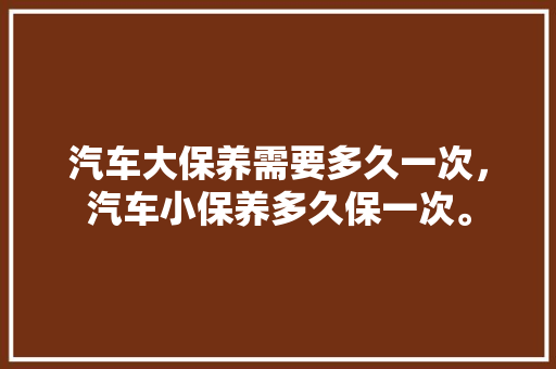汽车大保养需要多久一次,汽车小保养多久保一次。 汽车配件 汽车大保养需要多久一次,汽车小保养多久保一次。 第1张 汽车大保养需要多久一次,汽车小保养多久保一次。 汽车配件