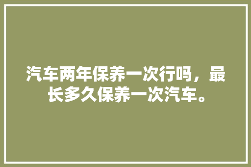 汽车两年保养一次行吗，最长多久保养一次汽车。  第1张 汽车两年保养一次行吗，最长多久保养一次汽车。 摩托车配件