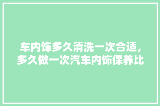 车内饰多久清洗一次合适，多久做一次汽车内饰保养比较好。  第1张 车内饰多久清洗一次合适，多久做一次汽车内饰保养比较好。 豪华车