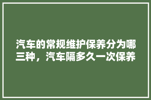 汽车的常规维护保养分为哪三种，汽车隔多久一次保养比较好。  第1张 汽车的常规维护保养分为哪三种，汽车隔多久一次保养比较好。 汽车评测