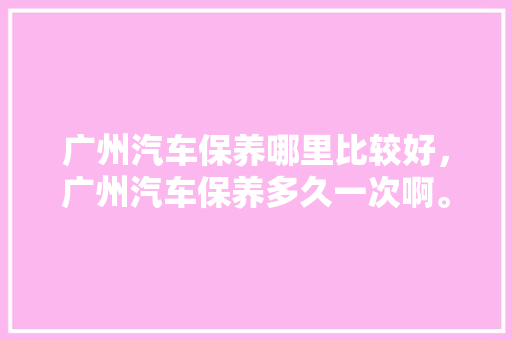 广州汽车保养哪里比较好，广州汽车保养多久一次啊。  第2张 广州汽车保养哪里比较好，广州汽车保养多久一次啊。 汽车维修