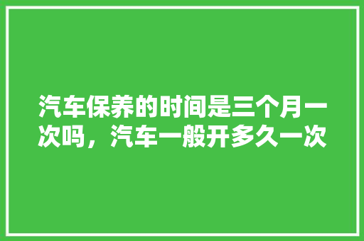 汽车保养的时间是三个月一次吗，汽车一般开多久一次保养比较好。  第1张 汽车保养的时间是三个月一次吗，汽车一般开多久一次保养比较好。 购车指南