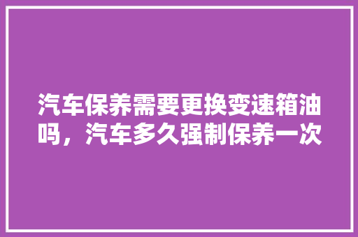 汽车保养需要更换变速箱油吗，汽车多久强制保养一次好呢。  第1张 汽车保养需要更换变速箱油吗，汽车多久强制保养一次好呢。 汽车维修