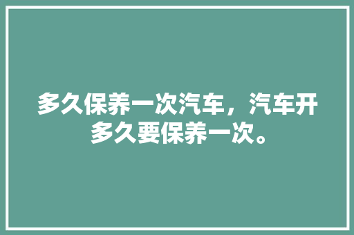 多久保养一次汽车，汽车开多久要保养一次。  第1张 多久保养一次汽车，汽车开多久要保养一次。 新车