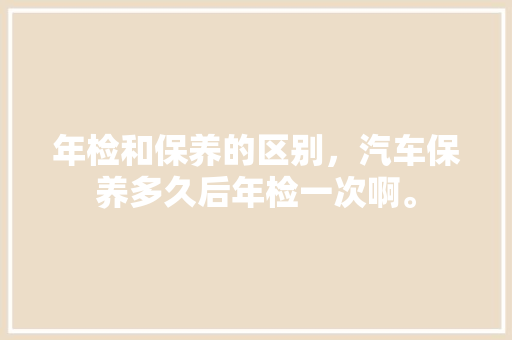 年检和保养的区别，汽车保养多久后年检一次啊。  第1张 年检和保养的区别，汽车保养多久后年检一次啊。 汽车维修