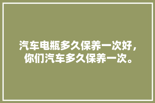 汽车电瓶多久保养一次好，你们汽车多久保养一次。  第1张 汽车电瓶多久保养一次好，你们汽车多久保养一次。 电瓶车