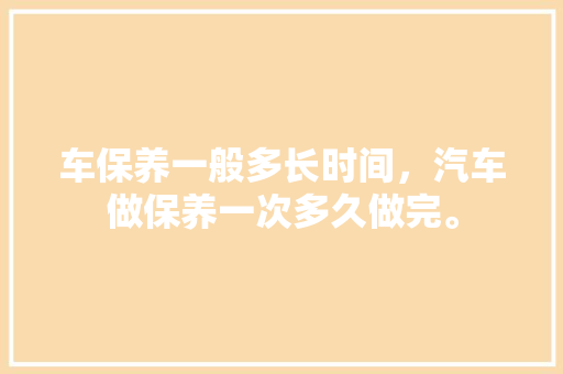车保养一般多长时间，汽车做保养一次多久做完。  第1张 车保养一般多长时间，汽车做保养一次多久做完。 新能源