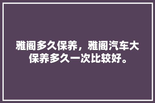 雅阁多久保养，雅阁汽车大保养多久一次比较好。  第1张 雅阁多久保养，雅阁汽车大保养多久一次比较好。 商用车