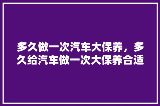 多久做一次汽车大保养，多久给汽车做一次大保养合适。  第1张 多久做一次汽车大保养，多久给汽车做一次大保养合适。 汽车维修