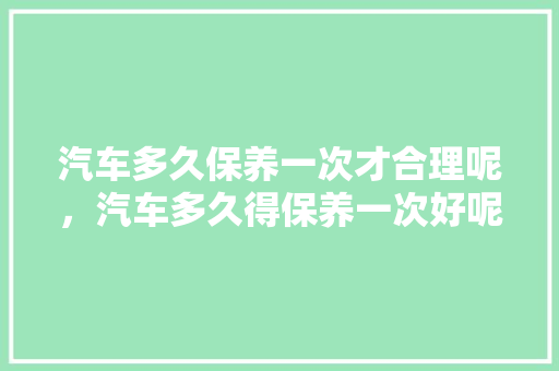 汽车多久保养一次才合理呢，汽车多久得保养一次好呢视频。  第1张 汽车多久保养一次才合理呢，汽车多久得保养一次好呢视频。 汽车保养