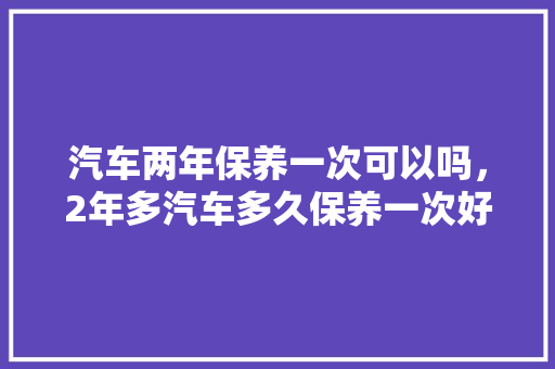汽车两年保养一次可以吗，2年多汽车多久保养一次好。  第1张 汽车两年保养一次可以吗，2年多汽车多久保养一次好。 摩托车