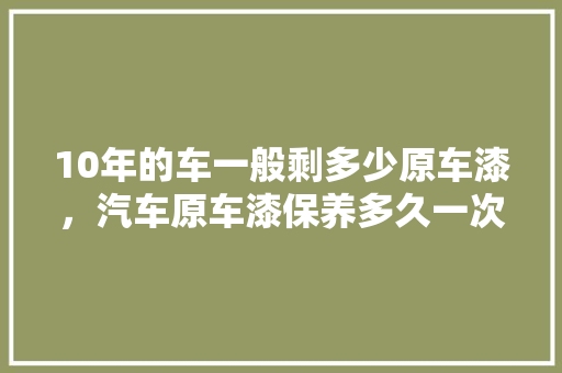 10年的车一般剩多少原车漆，汽车原车漆保养多久一次比较好。  第1张 10年的车一般剩多少原车漆，汽车原车漆保养多久一次比较好。 汽车配件